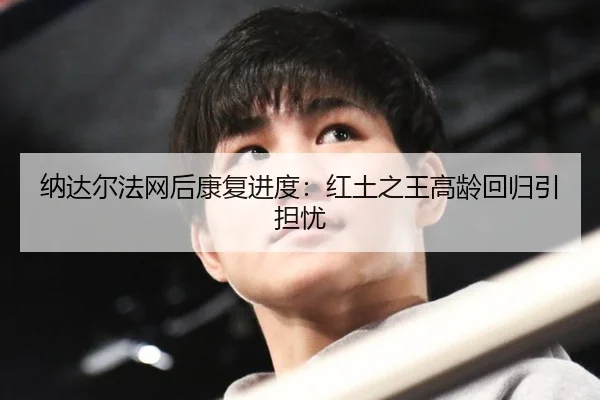 纳达尔法网后康复进度：红土之王高龄回归引担忧