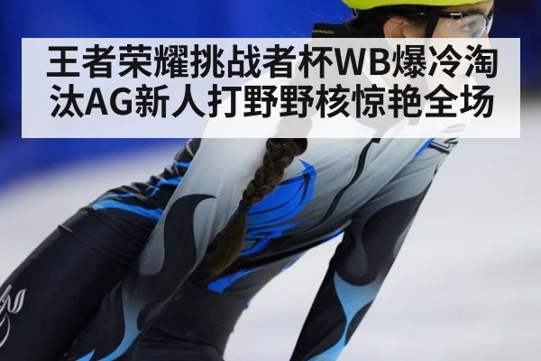 王者荣耀挑战者杯WB爆冷淘汰AG新人打野野核惊艳全场